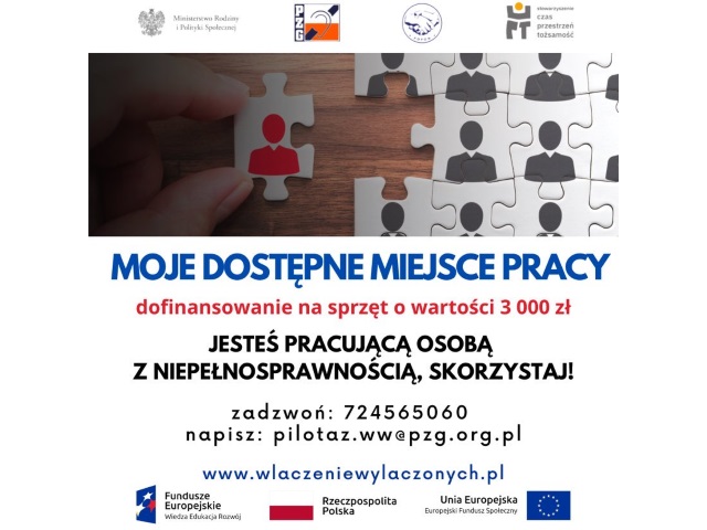 Agata Gawska Plakat instrumentu Moje Dostępne Miejsce Pracy. Napis: Moje Dostępne Miejsce Pracy. Dofinansowanie na sprzęt o wartości 3000 zł. Jesteś osobą z niepełnosprawnością, skorzystaj! Zadzwoń: 624 56 50 60 Napisz: pilotaż.ww@pzg.org.pl www.wlaczeniewylaczonych.pl Na plakacie zdjęcie puzzli oraz logotypu realizatorów Projektu i Unii Europejskiej.