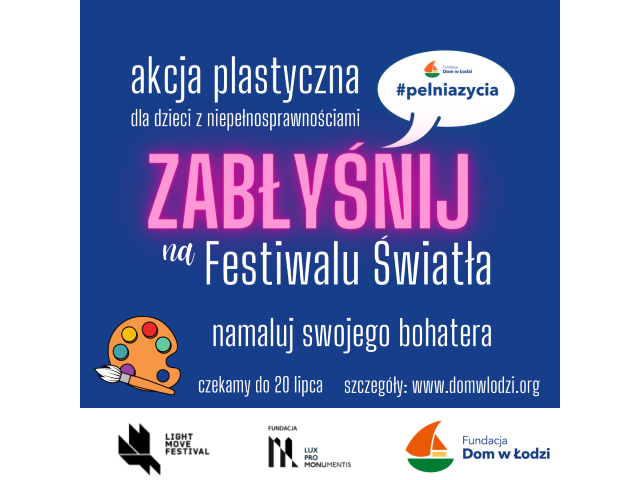 Na niebieskim tle widnieje napis: Akcja plastyczna dla dzieci z niepełnosprawnością. Zabłyśnij na Festiwalu Światła. Namaluj swojego bohatera. Czekamy do 20 lipca. Szczegóły: www.domwlodzi.pl Pod napisem są loga Light Movie Festival, Fundacji Lux Pro Monumentis i Fundacji Dom w Łodzi