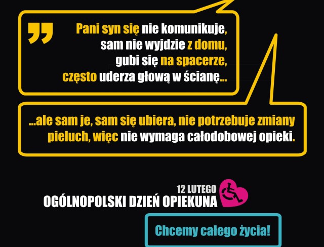 Dwie chmurki zawierające rozmowę : Pani syn nie komunikuje się, sam nie wyjdzie z domu, cześto wali głową w ścianę alesam je, sam się ubiera, nie potrzebuje pieluch, więc nie wymaga całodobowej opieki. pod chmurkam jest napis 12 lutego Ogólnopolski Dzień Opiekuna, obok którego jest rysunek osoby na wózku wpisanej w kształt serca. Pod nim jest napis "Chcemy całego życia" 