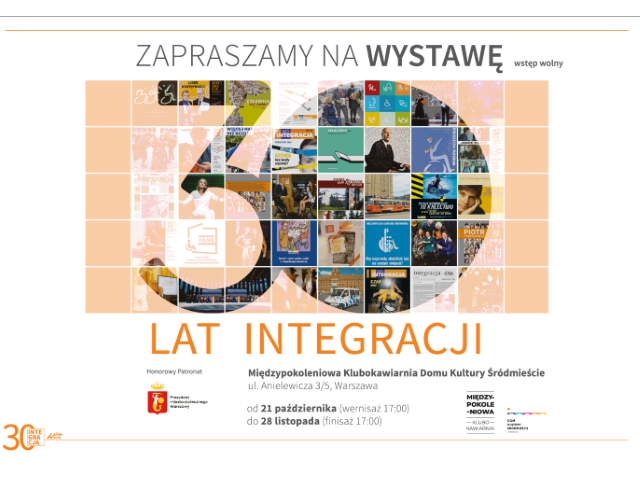 Na plakacie jest zaproszenie na wystawę z okazji 30-plecia Integracji. Na jej śrdoku jest grafika, złożona z okładek magazynu Integracja i innych publikacji Integracji, na ich tle jest liczba 30 i tylko te okładki, które śa w obrębie 30 są w pełni widoczne. Wystawa będzie znajdować się w Klubokawiarni Międzypokoleniowa przy ul Anielewicza 3/5 w Warszawie. Jej wernisaż odbywa się 21 października o 17:00 a finisaż 28 listopada o 17:00. Wydarzenie jest objęte patronatem Miasta Stołecznego Warszawa.